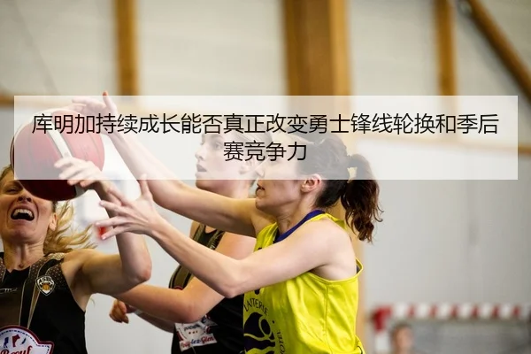 库明加持续成长能否真正改变勇士锋线轮换和季后赛竞争力