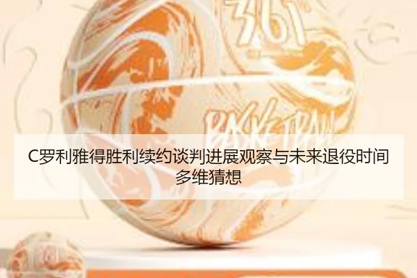 C罗利雅得胜利续约谈判进展观察与未来退役时间多维猜想